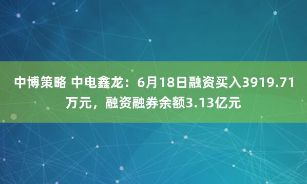 中博策略 中电鑫龙：6月18日融资买入3919.71万元，融资融券余额3.13亿元