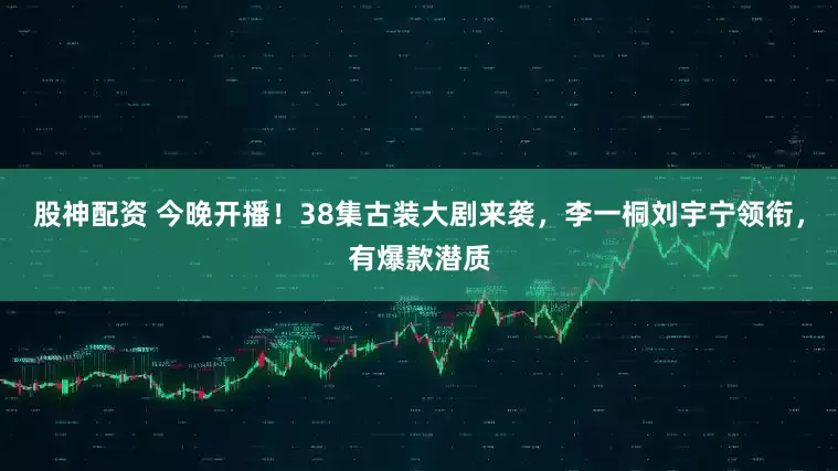 股神配资 今晚开播！38集古装大剧来袭，李一桐刘宇宁领衔，有爆款潜质