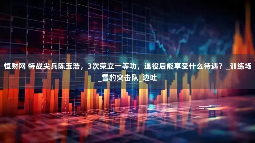 恒财网 特战尖兵陈玉浩，3次荣立一等功，退役后能享受什么待遇？_训练场_雪豹突击队_边吐
