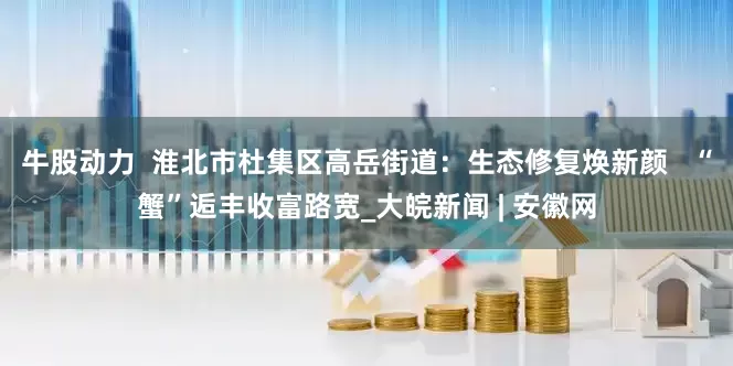 牛股动力  淮北市杜集区高岳街道：生态修复焕新颜   “蟹”逅丰收富路宽_大皖新闻 | 安徽网