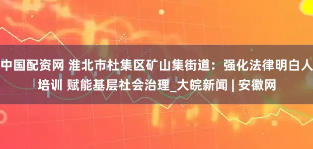 中国配资网 淮北市杜集区矿山集街道：强化法律明白人培训 赋能基层社会治理_大皖新闻 | 安徽网