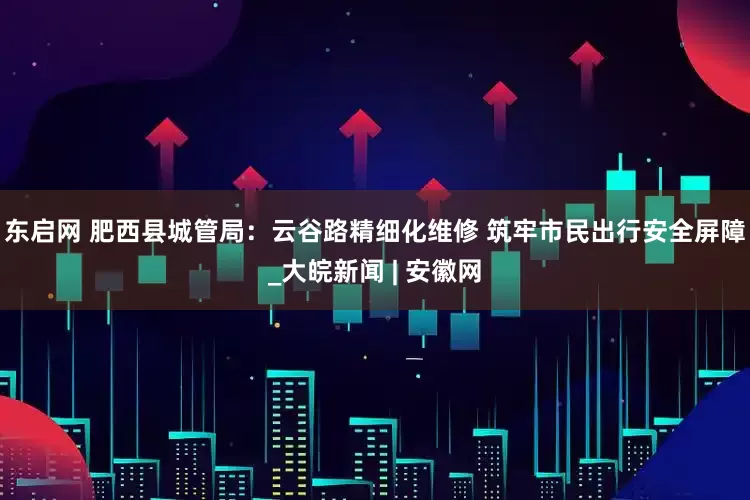 东启网 肥西县城管局：云谷路精细化维修 筑牢市民出行安全屏障_大皖新闻 | 安徽网