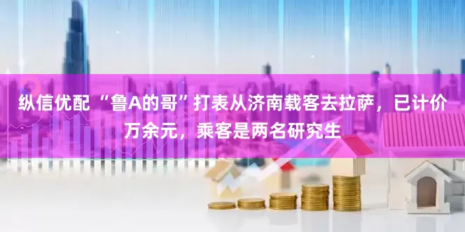纵信优配 “鲁A的哥”打表从济南载客去拉萨，已计价万余元，乘客是两名研究生