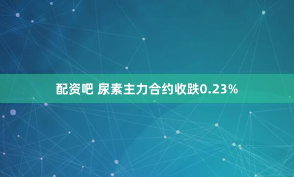 配资吧 尿素主力合约收跌0.23%