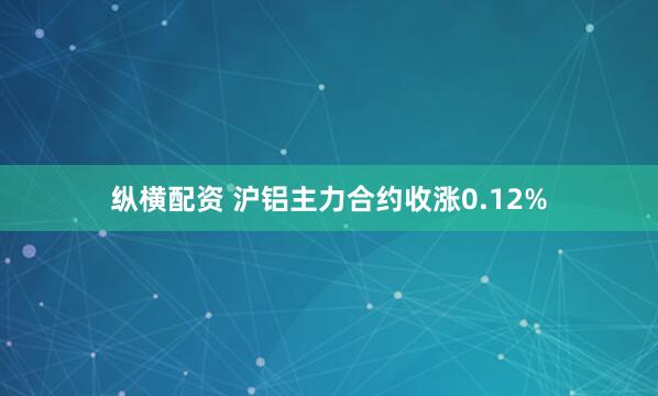 纵横配资 沪铝主力合约收涨0.12%