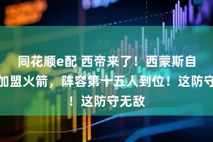 同花顺e配 西帝来了！西蒙斯自曝将加盟火箭，阵容第十五人到位！这防守无敌