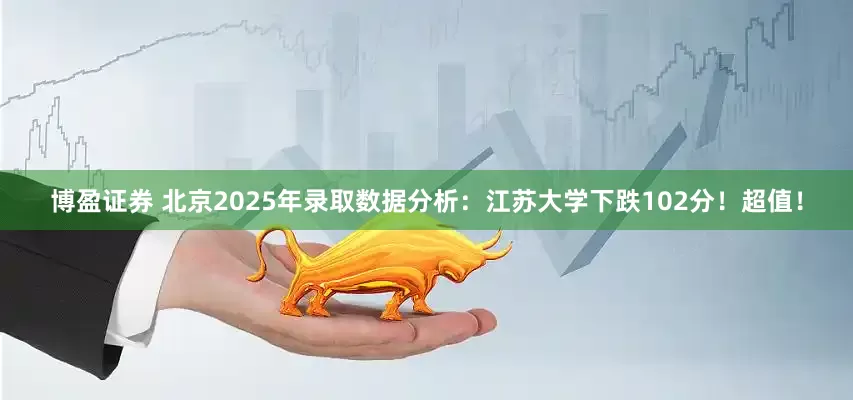 博盈证券 北京2025年录取数据分析：江苏大学下跌102分！超值！