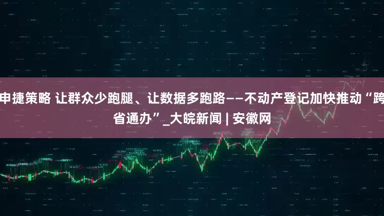 申捷策略 让群众少跑腿、让数据多跑路——不动产登记加快推动“跨省通办”_大皖新闻 | 安徽网