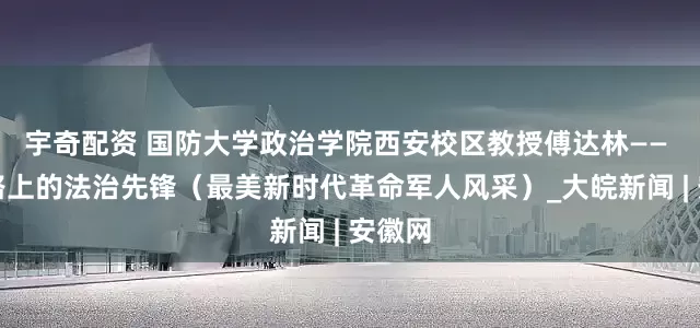 宇奇配资 国防大学政治学院西安校区教授傅达林—— 强军路上的法治先锋（最美新时代革命军人风采）_大皖新闻 | 安徽网