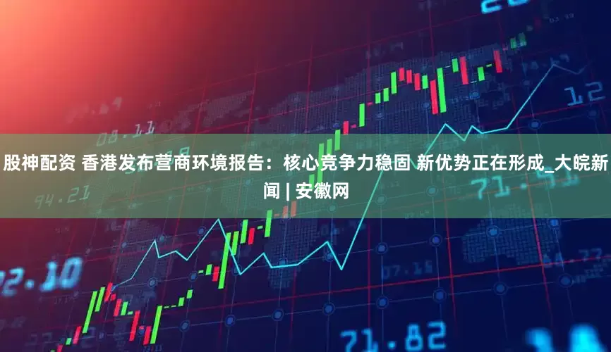 股神配资 香港发布营商环境报告：核心竞争力稳固 新优势正在形成_大皖新闻 | 安徽网