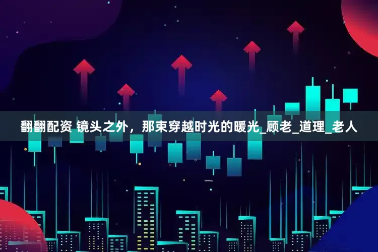 翻翻配资 镜头之外，那束穿越时光的暖光_顾老_道理_老人
