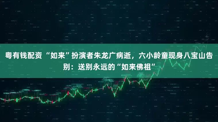 粤有钱配资 “如来”扮演者朱龙广病逝，六小龄童现身八宝山告别：送别永远的“如来佛祖”