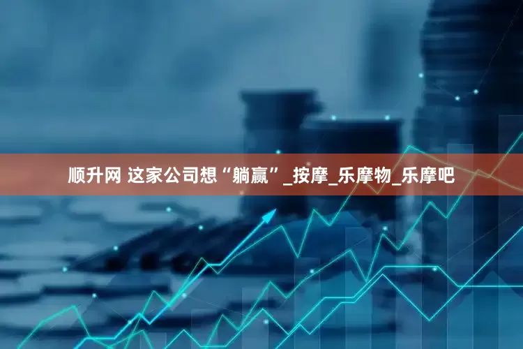 顺升网 这家公司想“躺赢”_按摩_乐摩物_乐摩吧