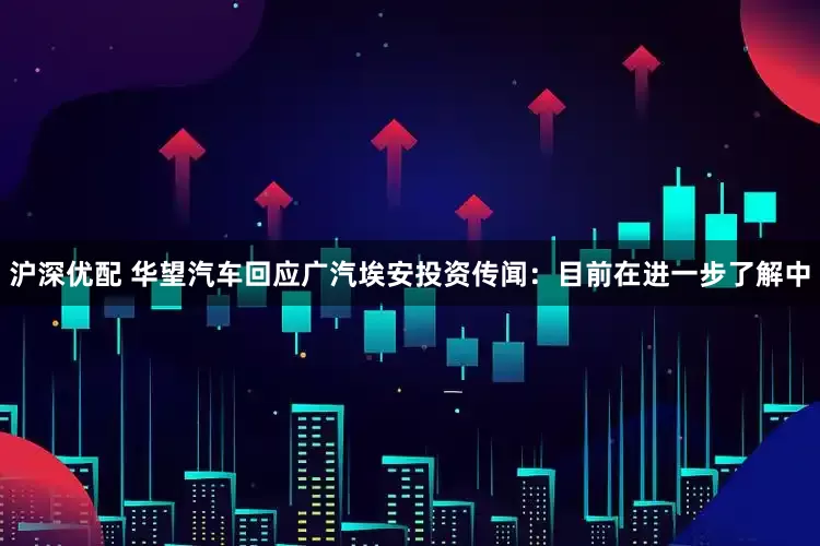 沪深优配 华望汽车回应广汽埃安投资传闻：目前在进一步了解中