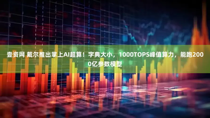 壹资网 戴尔推出掌上AI超算！字典大小，1000TOPS峰值算力，能跑2000亿参数模型
