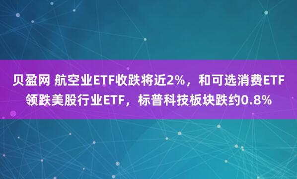 贝盈网 航空业ETF收跌将近2%，和可选消费ETF领跌美股行业ETF，标普科技板块跌约0.8%