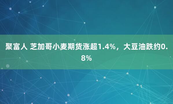 聚富人 芝加哥小麦期货涨超1.4%，大豆油跌约0.8%