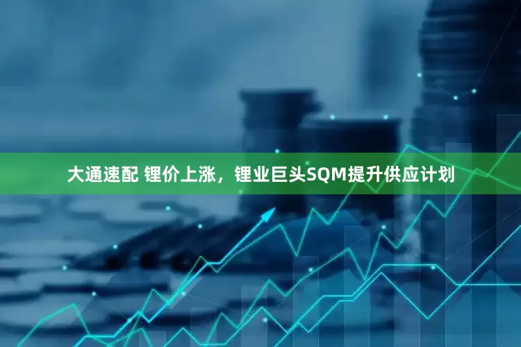 大通速配 锂价上涨，锂业巨头SQM提升供应计划