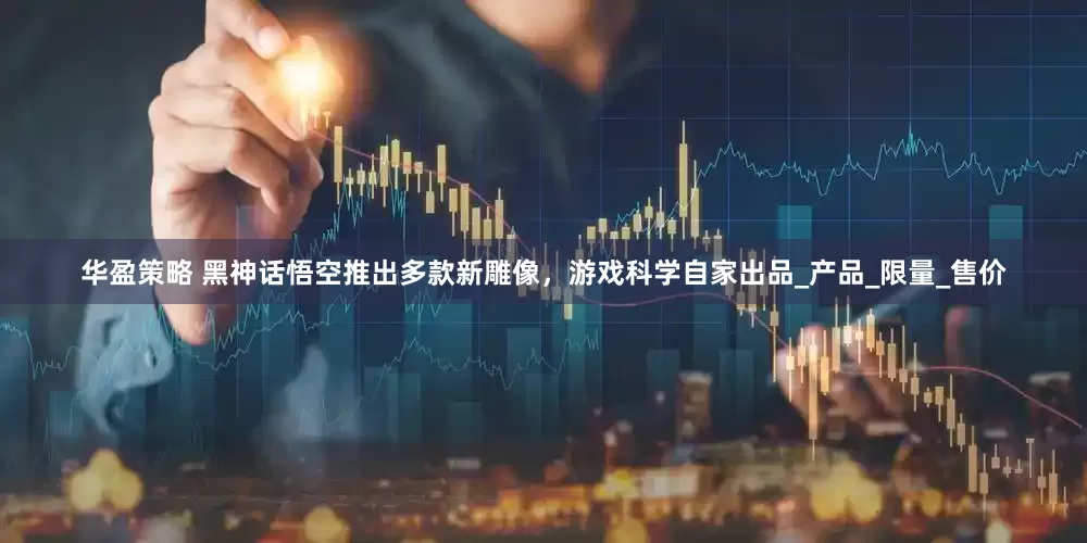 华盈策略 黑神话悟空推出多款新雕像，游戏科学自家出品_产品_限量_售价