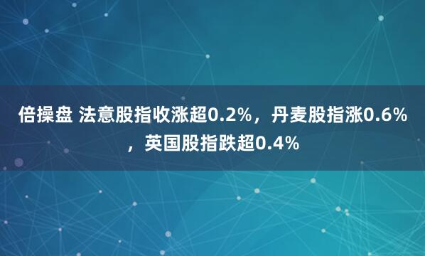 倍操盘 法意股指收涨超0.2%，丹麦股指涨0.6%，英国股指跌超0.4%