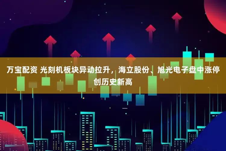 万宝配资 光刻机板块异动拉升，海立股份、旭光电子盘中涨停创历史新高