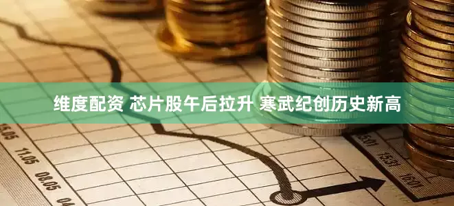 维度配资 芯片股午后拉升 寒武纪创历史新高