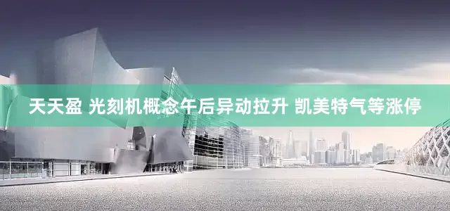 天天盈 光刻机概念午后异动拉升 凯美特气等涨停