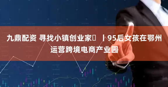 九鼎配资 寻找小镇创业家㊽丨95后女孩在鄂州运营跨境电商产业园