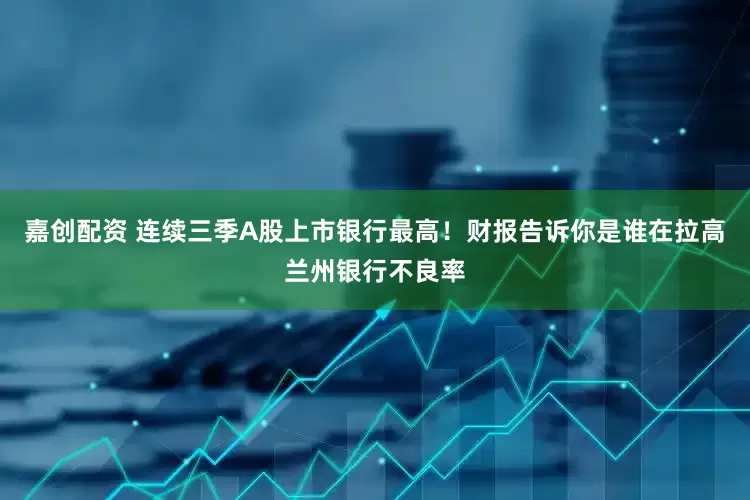 嘉创配资 连续三季A股上市银行最高！财报告诉你是谁在拉高兰州银行不良率