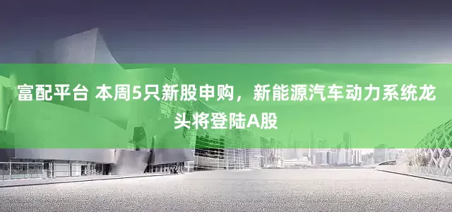 富配平台 本周5只新股申购，新能源汽车动力系统龙头将登陆A股