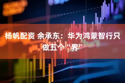 杨帆配资 余承东：华为鸿蒙智行只做五个“界”