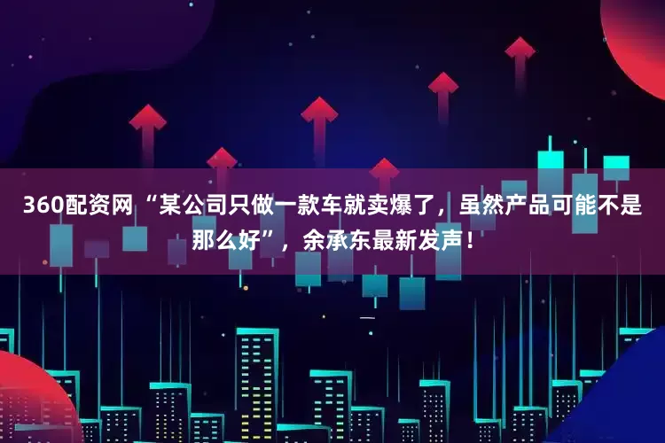 360配资网 “某公司只做一款车就卖爆了，虽然产品可能不是那么好”，余承东最新发声！