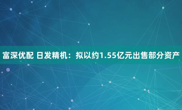 富深优配 日发精机:拟以约1.55亿元出售部分资产