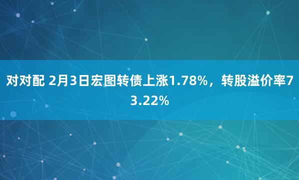 对对配 2月3日宏图转债上涨1.78%，转股溢价率73.22%