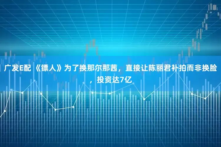 广发E配 《镖人》为了换那尔那茜，直接让陈丽君补拍而非换脸，投资达7亿