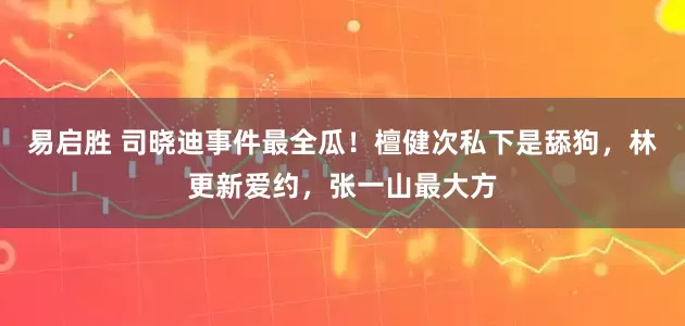 易启胜 司晓迪事件最全瓜！檀健次私下是舔狗，林更新爱约，张一山最大方
