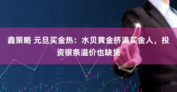 鑫策略 元旦买金热：水贝黄金挤满买金人，投资银条溢价也缺货