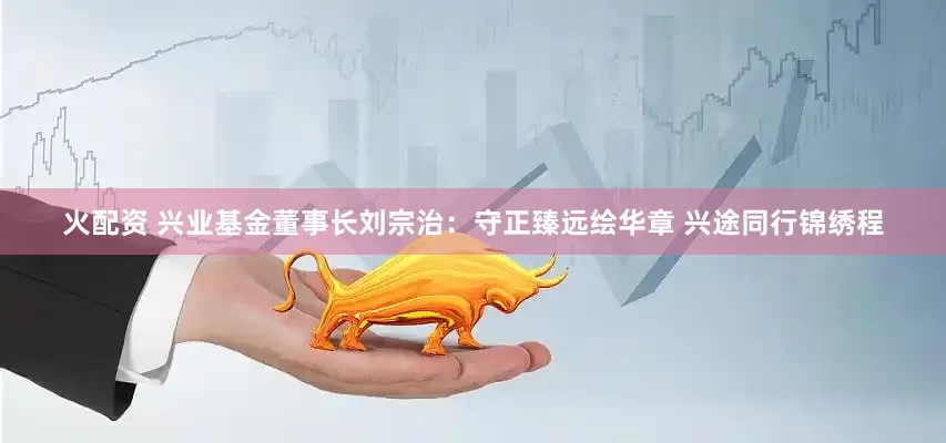 火配资 兴业基金董事长刘宗治：守正臻远绘华章 兴途同行锦绣程