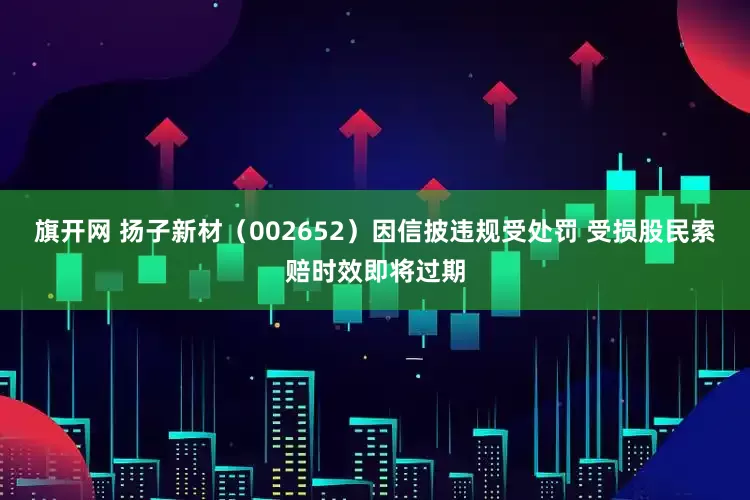 旗开网 扬子新材（002652）因信披违规受处罚 受损股民索赔时效即将过期