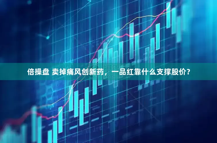 倍操盘 卖掉痛风创新药，一品红靠什么支撑股价？