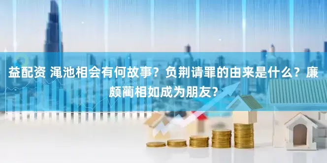 益配资 渑池相会有何故事？负荆请罪的由来是什么？廉颇蔺相如成为朋友？