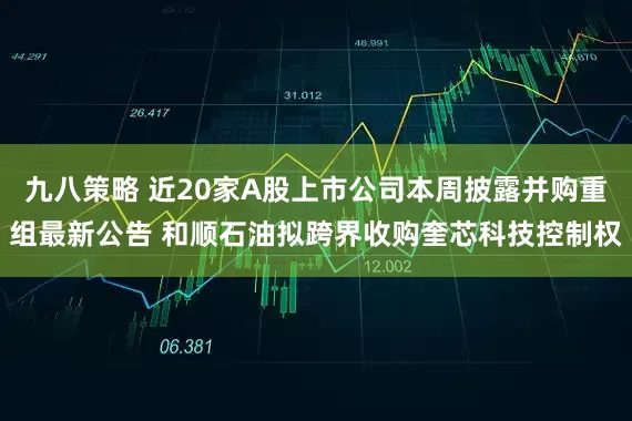 九八策略 近20家A股上市公司本周披露并购重组最新公告 和顺石油拟跨界收购奎芯科技控制权